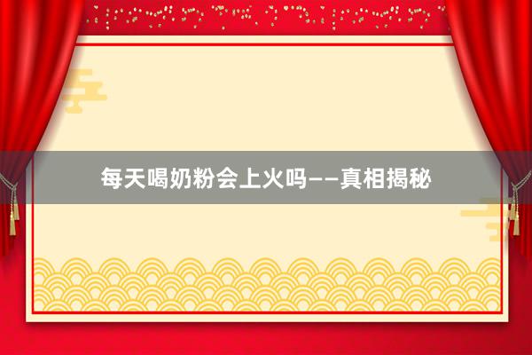 每天喝奶粉会上火吗——真相揭秘